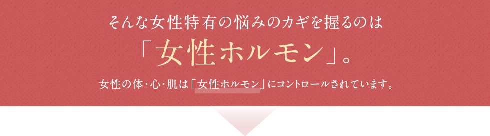 そんな女性特有の悩みのカギを握るのは「女性ホルモン」。女性の体・心・肌は「女性ホルモン」にコントロールされています。